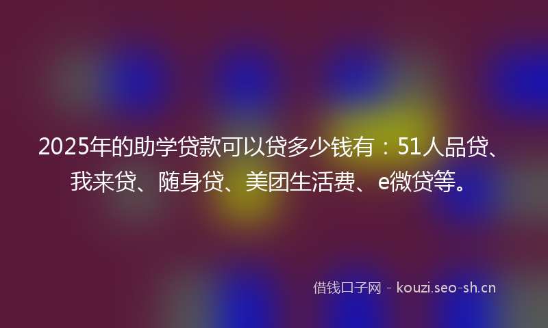 2025年的助学贷款可以贷多少钱有：51人品贷、我来贷、随身贷、美团生活费、e微贷等。
