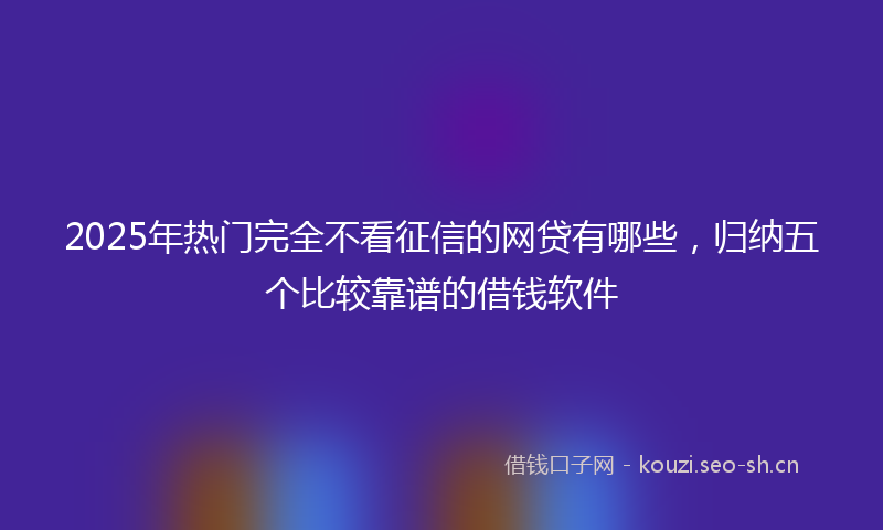 2025年热门完全不看征信的网贷有哪些，归纳五个比较靠谱的借钱软件