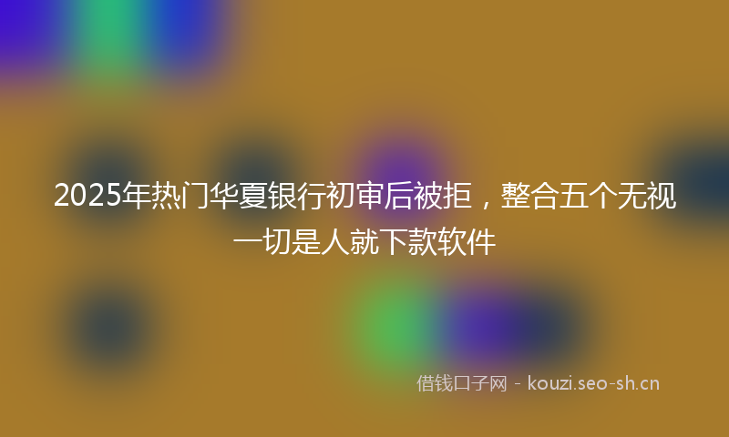 2025年热门华夏银行初审后被拒,整合五个无视一切是人就下款软件