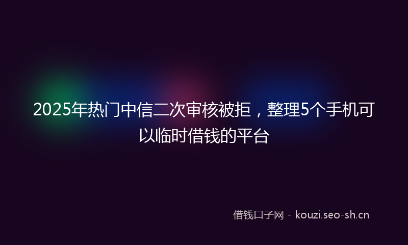 2025年热门中信二次审核被拒，整理5个手机可以临时借钱的平台