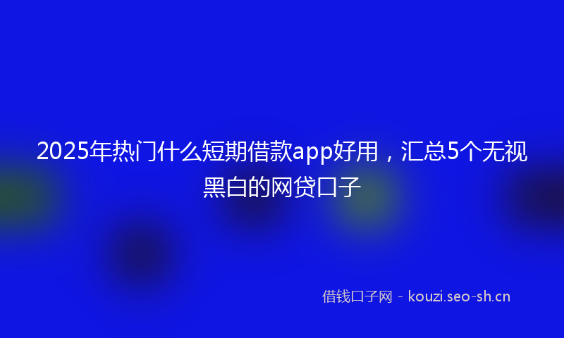 2025年热门什么短期借款app好用，汇总5个无视黑白的网贷口子