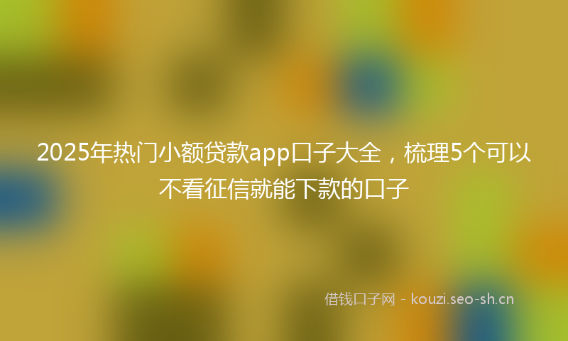 2025年热门小额贷款app口子大全，梳理5个可以不看征信就能下款的口子