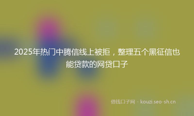 2025年热门中腾信线上被拒，整理五个黑征信也能贷款的网贷口子