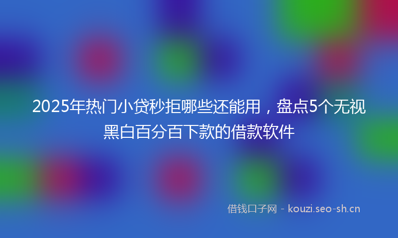2025年热门小贷秒拒哪些还能用，盘点5个无视黑白百分百下款的借款软件