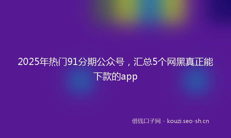 2025年热门91分期公众号，汇总5个网黑真正能下款的app