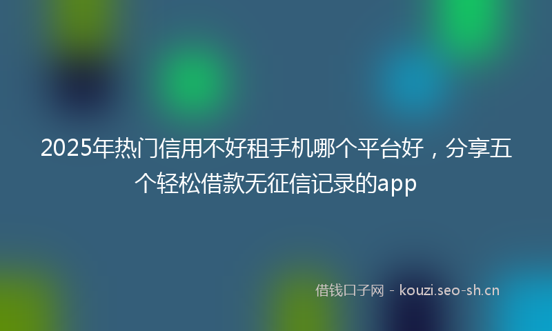 2025年热门信用不好租手机哪个平台好，分享五个轻松借款无征信记录的app