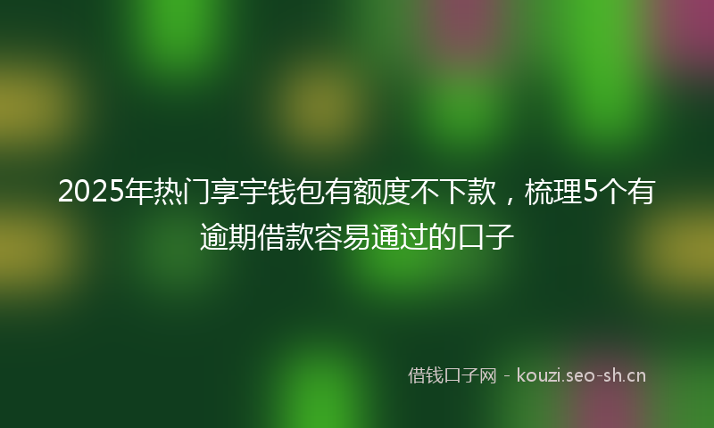 2025年热门享宇钱包有额度不下款，梳理5个有逾期借款容易通过的口子