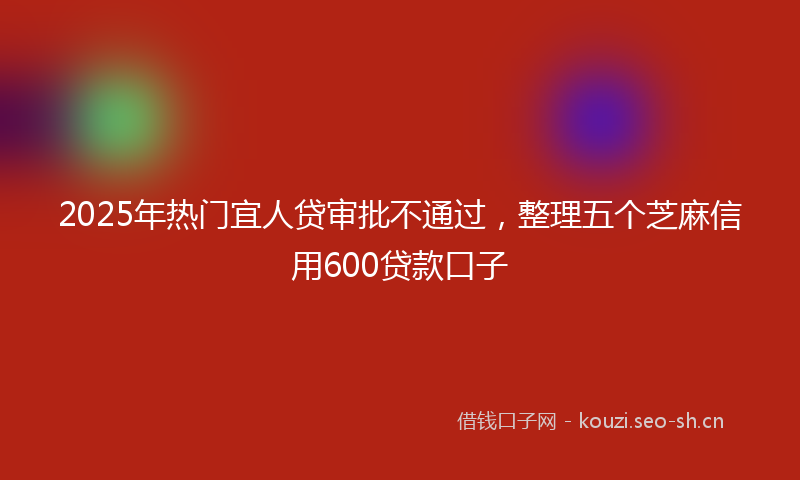 2025年热门宜人贷审批不通过，整理五个芝麻信用600贷款口子