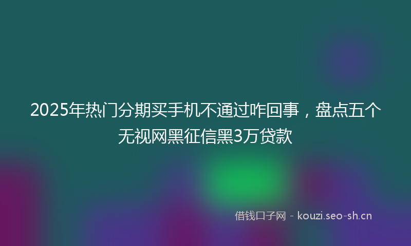 2025年热门分期买手机不通过咋回事，盘点五个无视网黑征信黑3万贷款