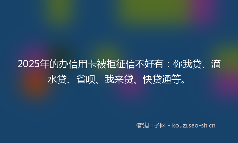 2025年的办信用卡被拒征信不好有：你我贷、滴水贷、省呗、我来贷、快贷通等。
