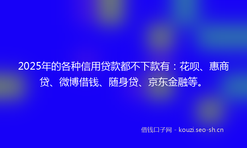 2025年的各种信用贷款都不下款有：花呗、惠商贷、微博借钱、随身贷、京东金融等。