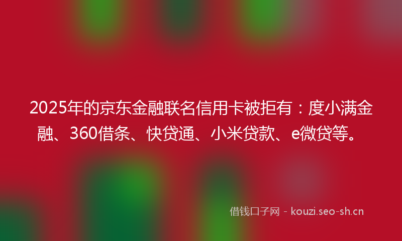 2025年的京东金融联名信用卡被拒有：度小满金融、360借条、快贷通、小米贷款、e微贷等。