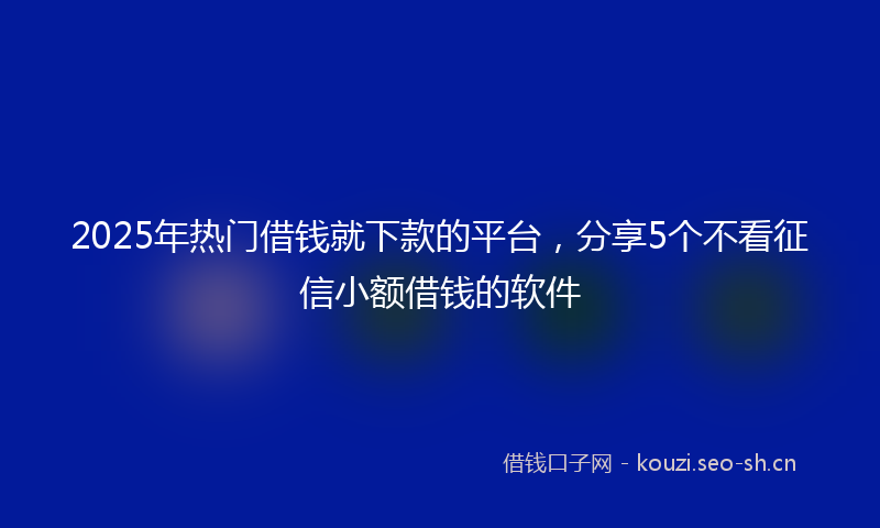 2025年热门借钱就下款的平台，分享5个不看征信小额借钱的软件