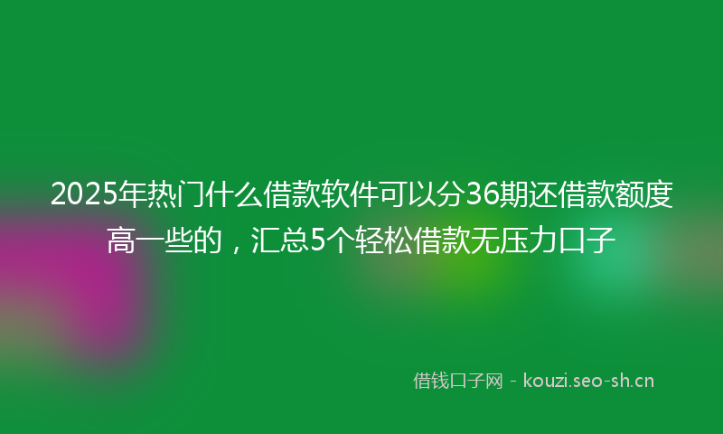 2025年热门什么借款软件可以分36期还借款额度高一些的，汇总5个轻松借款无压力口子