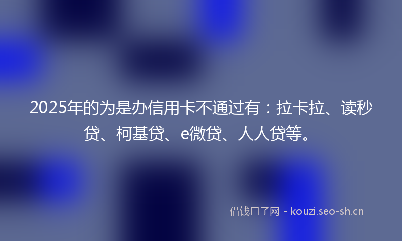 2025年的为是办信用卡不通过有：拉卡拉、读秒贷、柯基贷、e微贷、人人贷等。