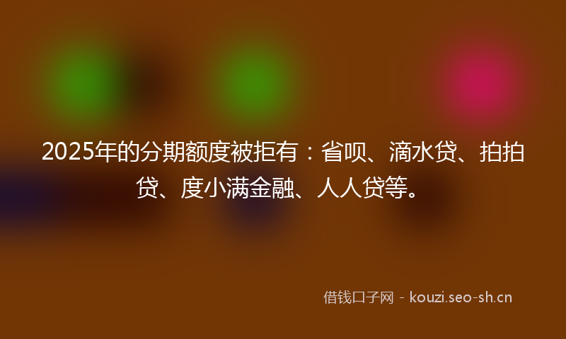 2025年的分期额度被拒有：省呗、滴水贷、拍拍贷、度小满金融、人人贷等。