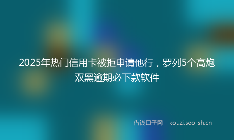 2025年热门信用卡被拒申请他行，罗列5个高炮双黑逾期必下款软件