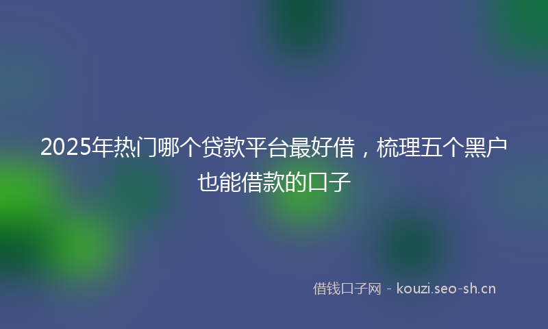 2025年热门哪个贷款平台最好借，梳理五个黑户也能借款的口子