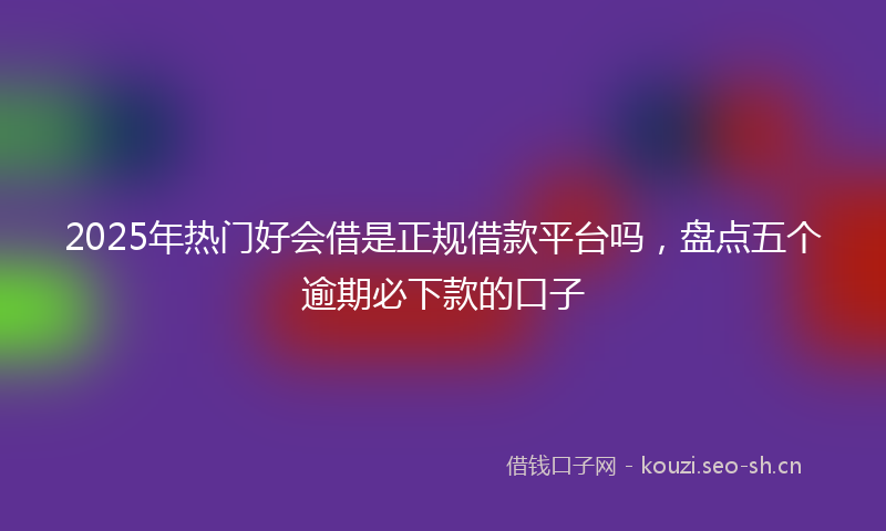 2025年热门好会借是正规借款平台吗，盘点五个逾期必下款的口子
