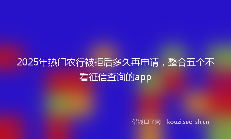 2025年热门农行被拒后多久再申请，整合五个不看征信查询的app