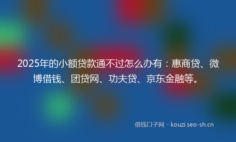 2025年的小额贷款通不过怎么办有：惠商贷、微博借钱、团贷网、功夫贷、京东金融等。