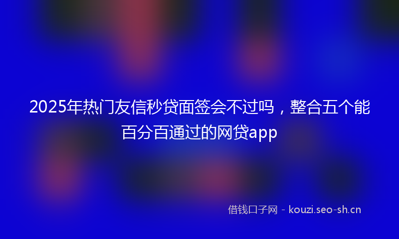 2025年热门友信秒贷面签会不过吗，整合五个能百分百通过的网贷app