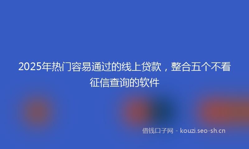 2025年热门容易通过的线上贷款，整合五个不看征信查询的软件