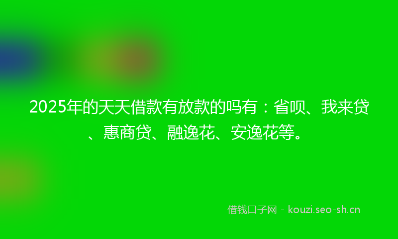 2025年的天天借款有放款的吗有：省呗、我来贷、惠商贷、融逸花、安逸花等。