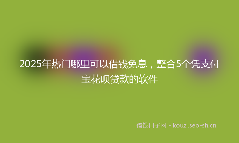 2025年热门哪里可以借钱免息，整合5个凭支付宝花呗贷款的软件