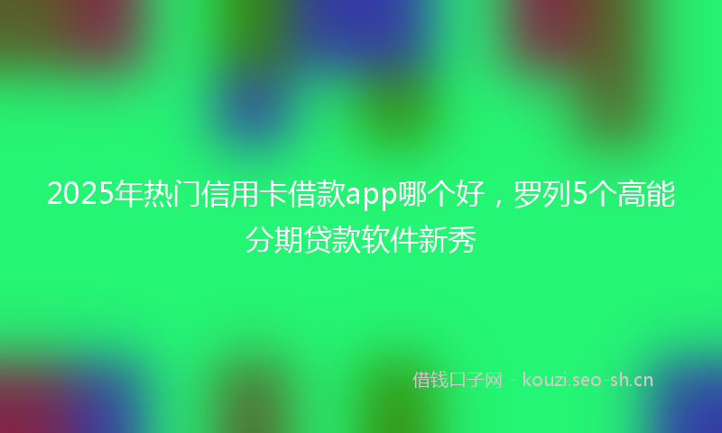 2025年热门信用卡借款app哪个好，罗列5个高能分期贷款软件新秀