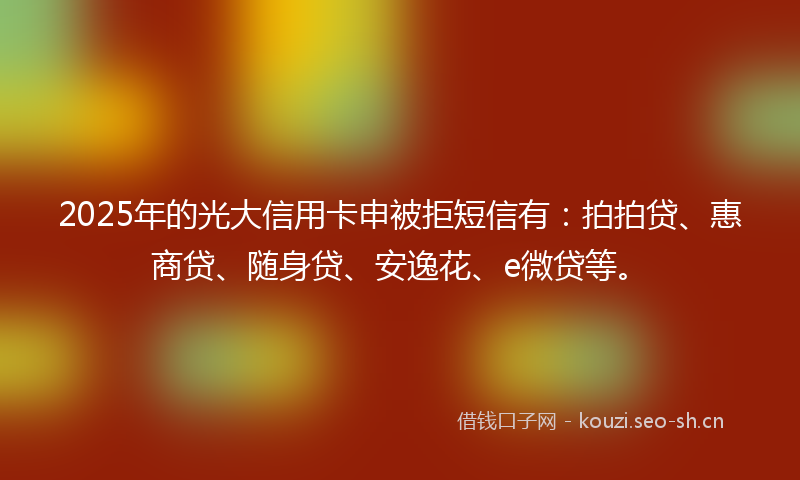 2025年的光大信用卡申被拒短信有：拍拍贷、惠商贷、随身贷、安逸花、e微贷等。