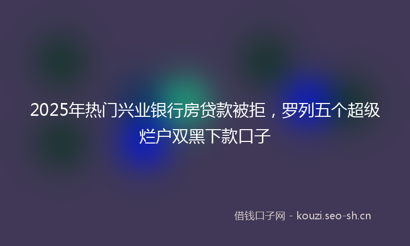 2025年热门兴业银行房贷款被拒，罗列五个超级烂户双黑下款口子