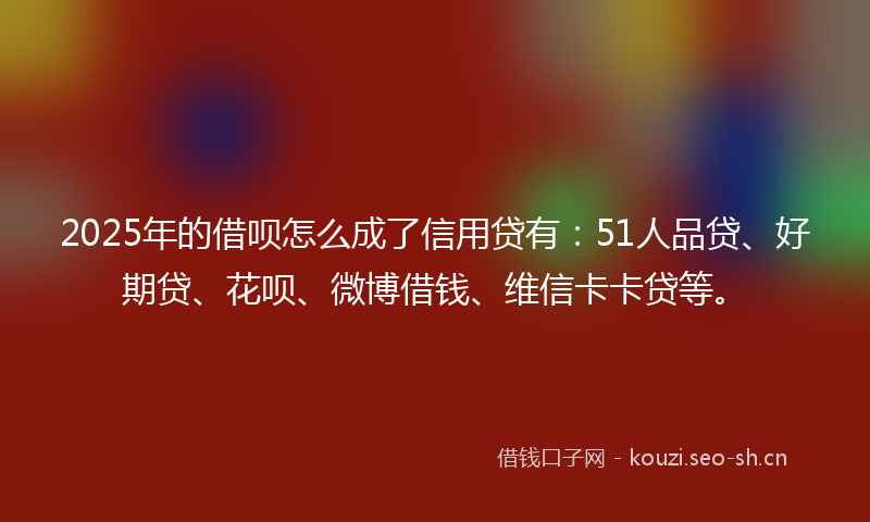 2025年的借呗怎么成了信用贷有：51人品贷、好期贷、花呗、微博借钱、维信卡卡贷等。
