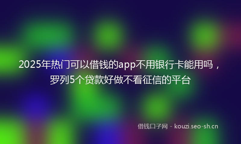 2025年热门可以借钱的app不用银行卡能用吗，罗列5个贷款好做不看征信的平台