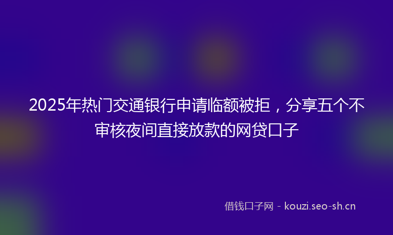 2025年热门交通银行申请临额被拒，分享五个不审核夜间直接放款的网贷口子