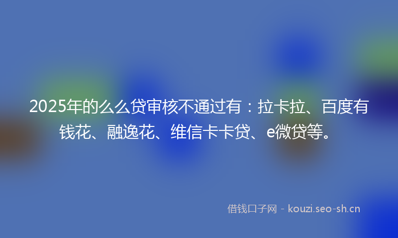 2025年的么么贷审核不通过有：拉卡拉、百度有钱花、融逸花、维信卡卡贷、e微贷等。