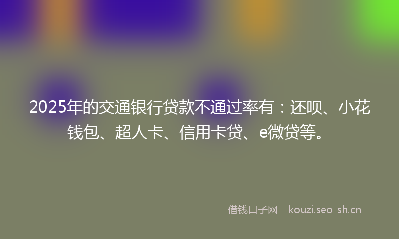 2025年的交通银行贷款不通过率有：还呗、小花钱包、超人卡、信用卡贷、e微贷等。