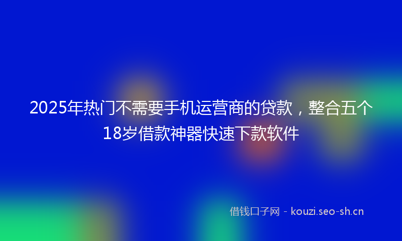 2025年热门不需要手机运营商的贷款，整合五个18岁借款神器快速下款软件