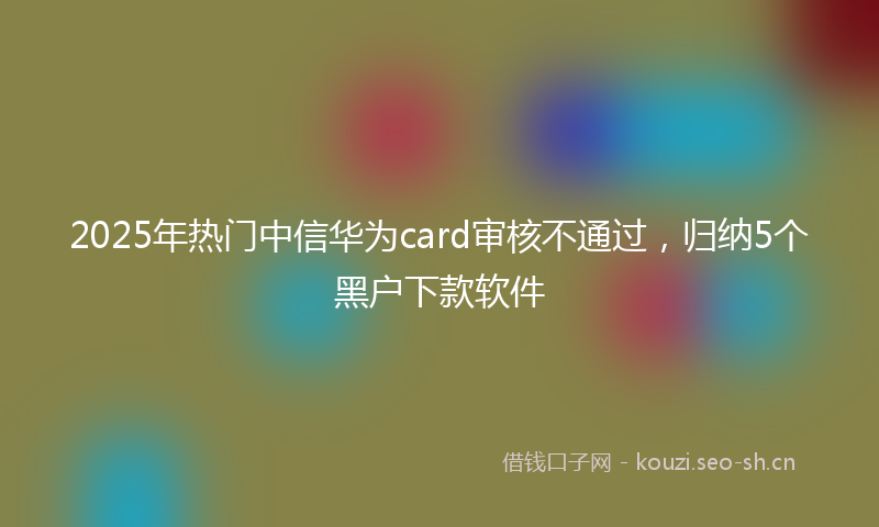 2025年热门中信华为card审核不通过，归纳5个黑户下款软件