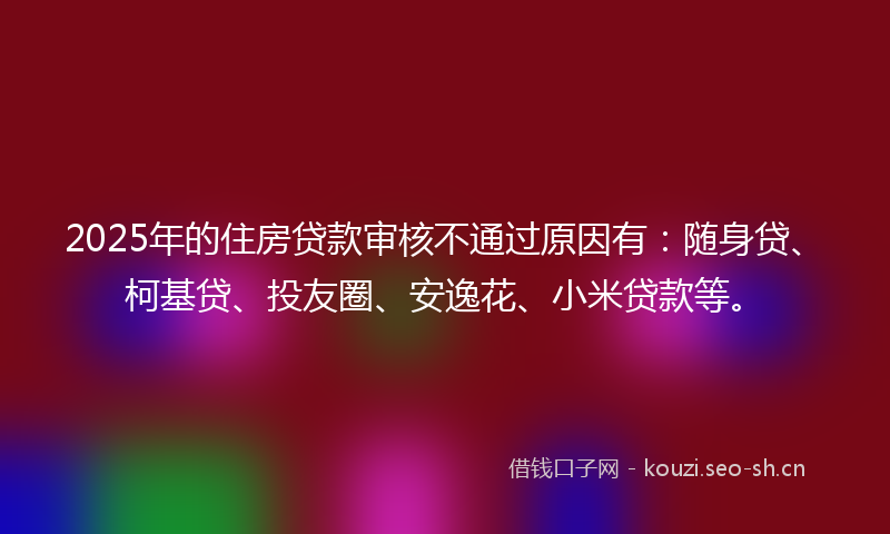 2025年的住房贷款审核不通过原因有：随身贷、柯基贷、投友圈、安逸花、小米贷款等。