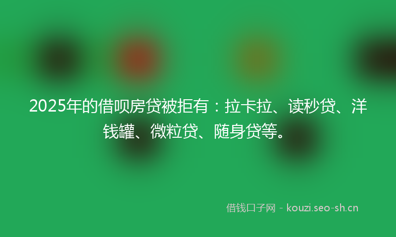 2025年的借呗房贷被拒有：拉卡拉、读秒贷、洋钱罐、微粒贷、随身贷等。
