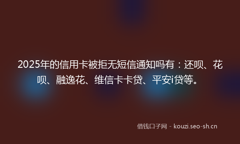 2025年的信用卡被拒无短信通知吗有：还呗、花呗、融逸花、维信卡卡贷、平安i贷等。