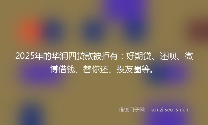 2025年的华润四贷款被拒有：好期贷、还呗、微博借钱、替你还、投友圈等。
