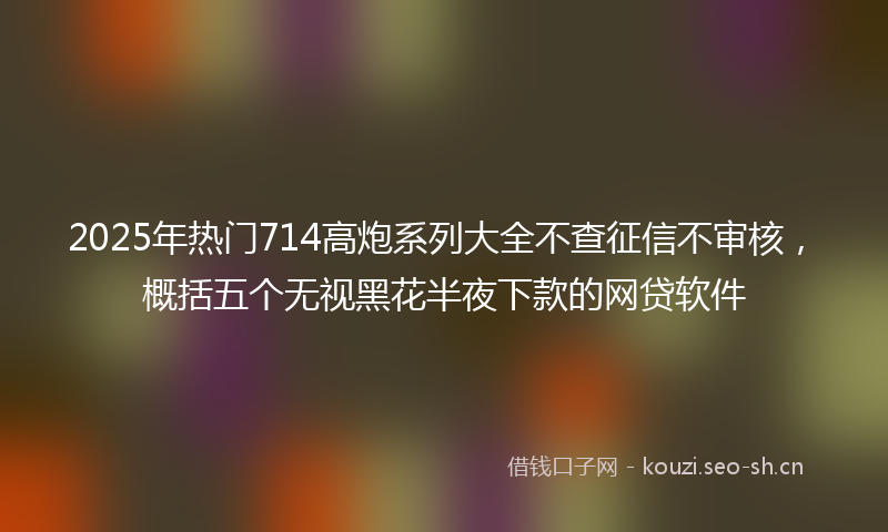 2025年热门714高炮系列大全不查征信不审核，概括五个无视黑花半夜下款的网贷软件