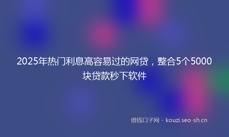 2025年热门利息高容易过的网贷，整合5个5000块贷款秒下软件