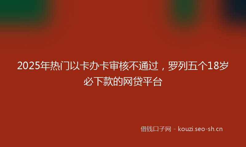 2025年热门以卡办卡审核不通过，罗列五个18岁必下款的网贷平台