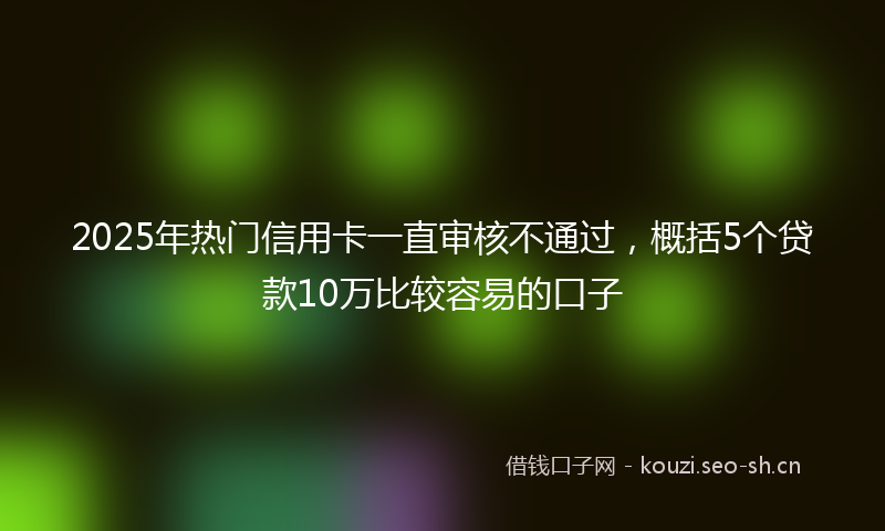 2025年热门信用卡一直审核不通过，概括5个贷款10万比较容易的口子