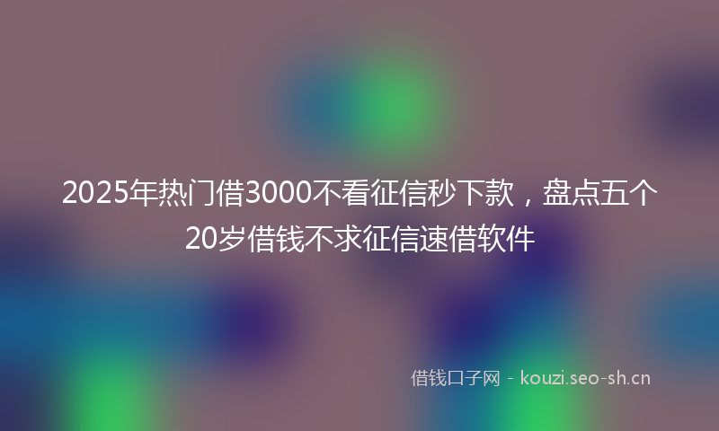 2025年热门借3000不看征信秒下款，盘点五个20岁借钱不求征信速借软件