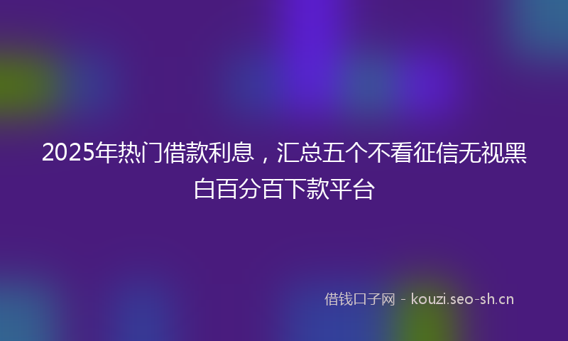 2025年热门借款利息，汇总五个不看征信无视黑白百分百下款平台