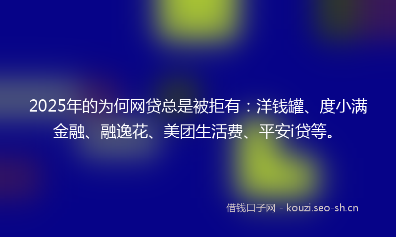 2025年的为何网贷总是被拒有：洋钱罐、度小满金融、融逸花、美团生活费、平安i贷等。